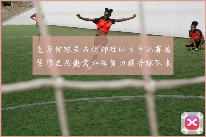 皇马控球虽占优却难以主导比赛局势穆里尼奥需加倍努力提升球队表现