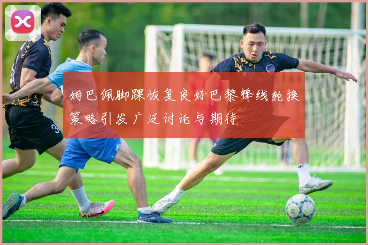 姆巴佩脚踝恢复良好巴黎锋线轮换策略引发广泛讨论与期待