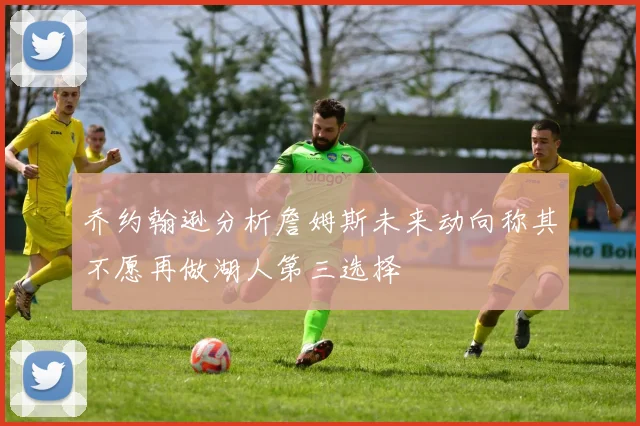 乔约翰逊分析詹姆斯未来动向称其不愿再做湖人第三选择