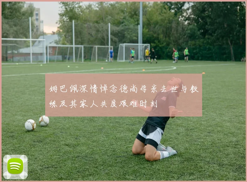 姆巴佩深情悼念德尚母亲去世与教练及其家人共度艰难时刻