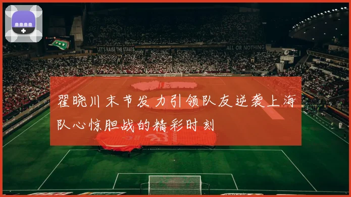 翟晓川末节发力引领队友逆袭上海队心惊胆战的精彩时刻