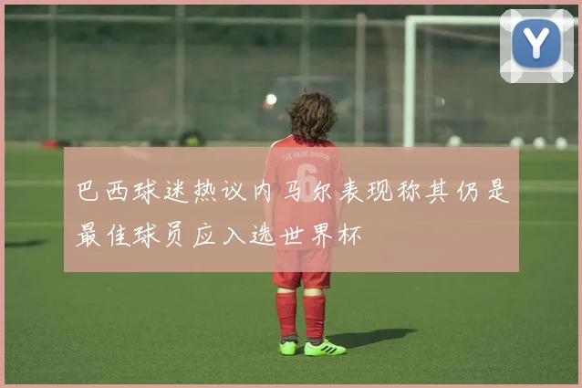 巴西球迷热议内马尔表现称其仍是最佳球员应入选世界杯