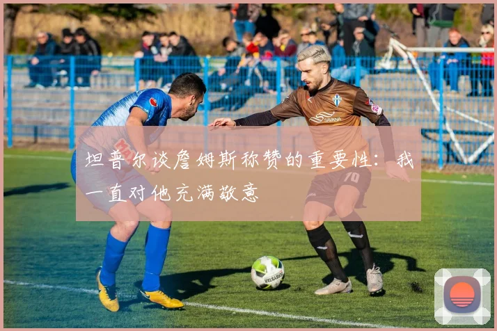 坦普尔谈詹姆斯称赞的重要性：我一直对他充满敬意