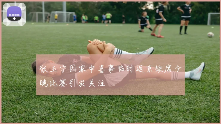 张玉宁因家中喜事临时返京缺席今晚比赛引发关注