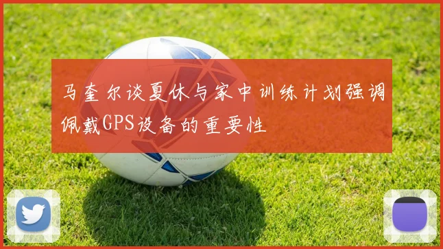 马奎尔谈夏休与家中训练计划强调佩戴GPS设备的重要性