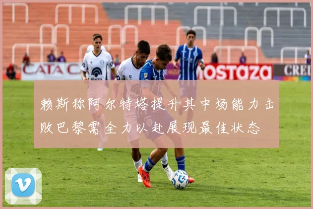 赖斯称阿尔特塔提升其中场能力击败巴黎需全力以赴展现最佳状态