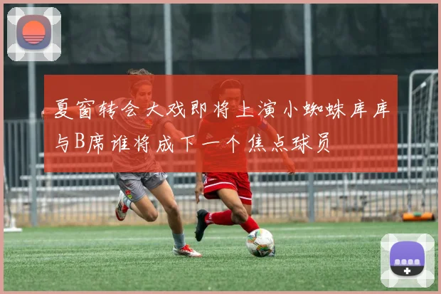 夏窗转会大戏即将上演小蜘蛛库库与B席谁将成下一个焦点球员