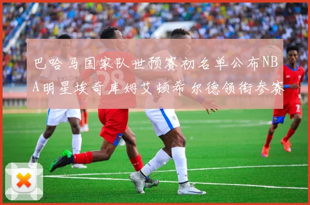 巴哈马国家队世预赛初名单公布NBA明星埃奇库姆艾顿希尔德领衔参赛阵容
