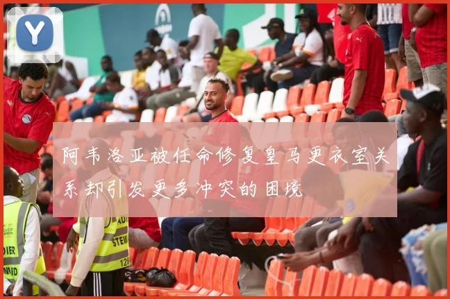 阿韦洛亚被任命修复皇马更衣室关系却引发更多冲突的困境