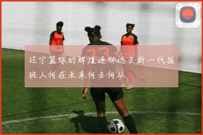 辽宁篮球的辉煌逐渐远去新一代接班人何在未来何去何从