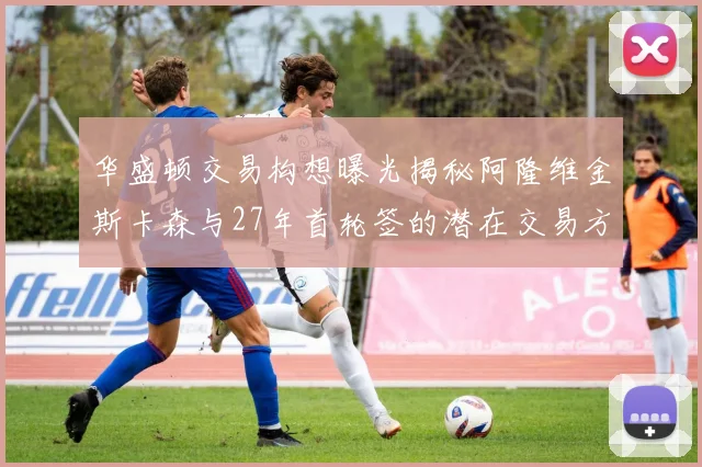 华盛顿交易构想曝光揭秘阿隆维金斯卡森与27年首轮签的潜在交易方案