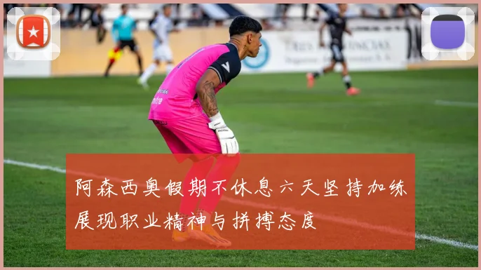 阿森西奥假期不休息六天坚持加练展现职业精神与拼搏态度