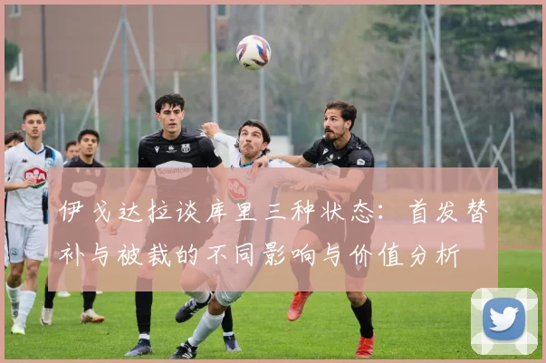 伊戈达拉谈库里三种状态：首发替补与被裁的不同影响与价值分析