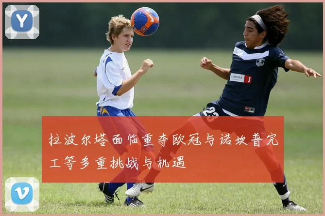 拉波尔塔面临重夺欧冠与诺坎普完工等多重挑战与机遇
