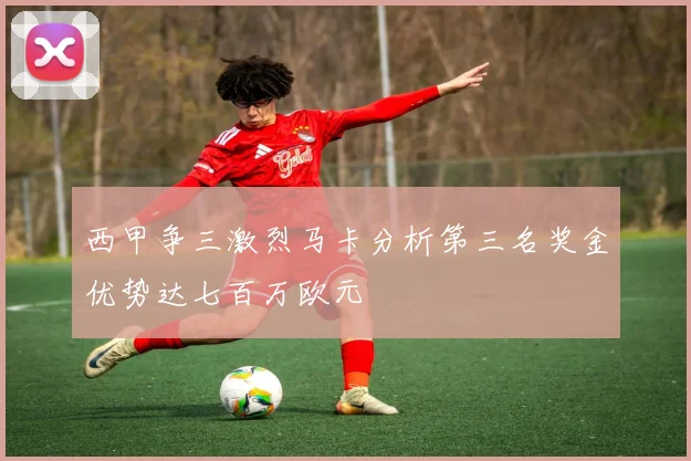 西甲争三激烈马卡分析第三名奖金优势达七百万欧元