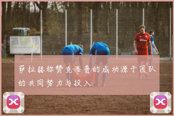 萨拉赫称赞克洛普的成功源于团队的共同努力与投入