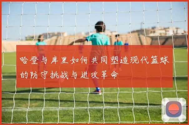 哈登与库里如何共同塑造现代篮球的防守挑战与进攻革命