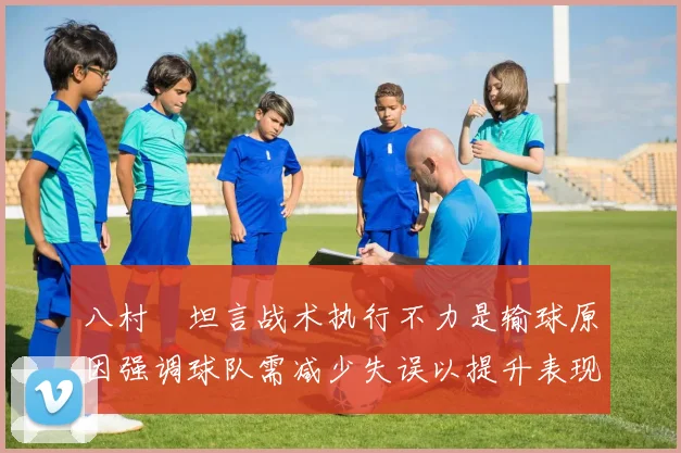 八村塁坦言战术执行不力是输球原因强调球队需减少失误以提升表现