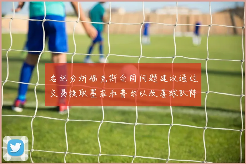 名记分析福克斯合同问题建议通过交易换取墨菲和普尔以改善球队阵容