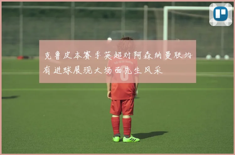 克鲁皮本赛季英超对阿森纳曼联均有进球展现大场面先生风采