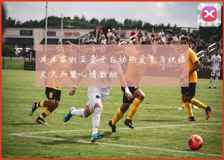 库库雷利亚妻子自幼热爱皇马祝福丈夫加盟心情激动