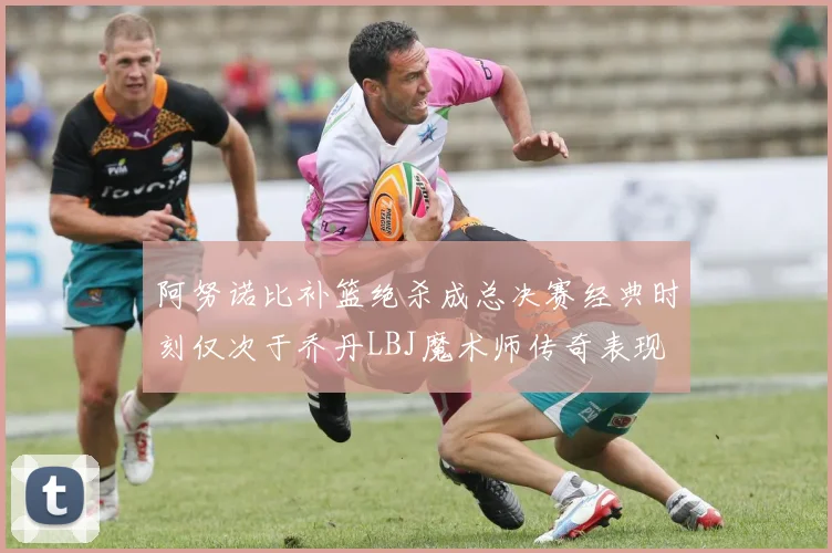 阿努诺比补篮绝杀成总决赛经典时刻仅次于乔丹LBJ魔术师传奇表现