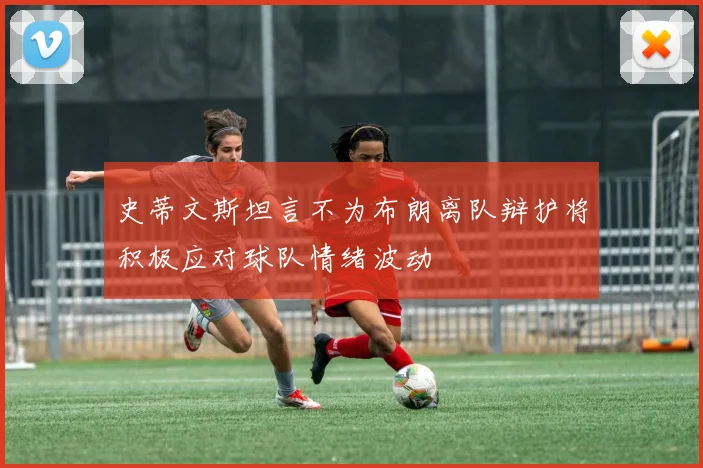 史蒂文斯坦言不为布朗离队辩护将积极应对球队情绪波动