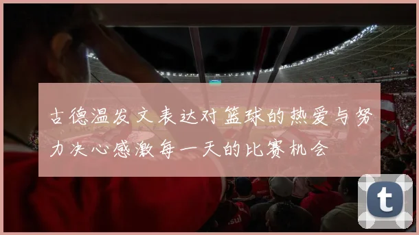 古德温发文表达对篮球的热爱与努力决心感激每一天的比赛机会